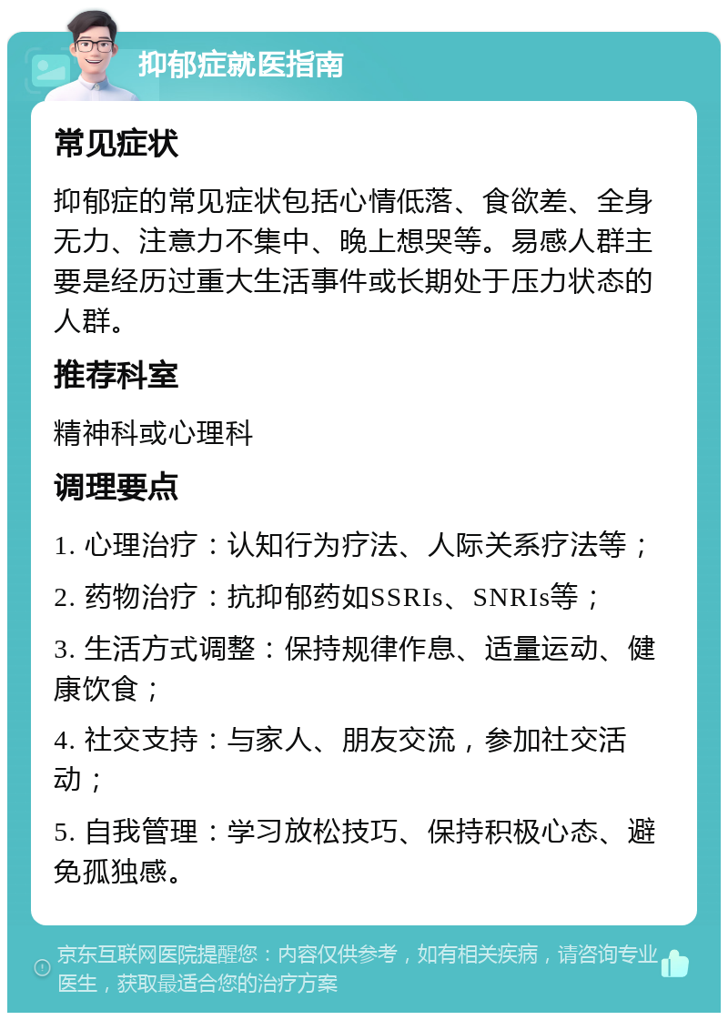 抑郁症就医指南 常见症状 抑郁症的常见症状包括心情低落、食欲差、全身无力、注意力不集中、晚上想哭等。易感人群主要是经历过重大生活事件或长期处于压力状态的人群。 推荐科室 精神科或心理科 调理要点 1. 心理治疗：认知行为疗法、人际关系疗法等； 2. 药物治疗：抗抑郁药如SSRIs、SNRIs等； 3. 生活方式调整：保持规律作息、适量运动、健康饮食； 4. 社交支持：与家人、朋友交流，参加社交活动； 5. 自我管理：学习放松技巧、保持积极心态、避免孤独感。