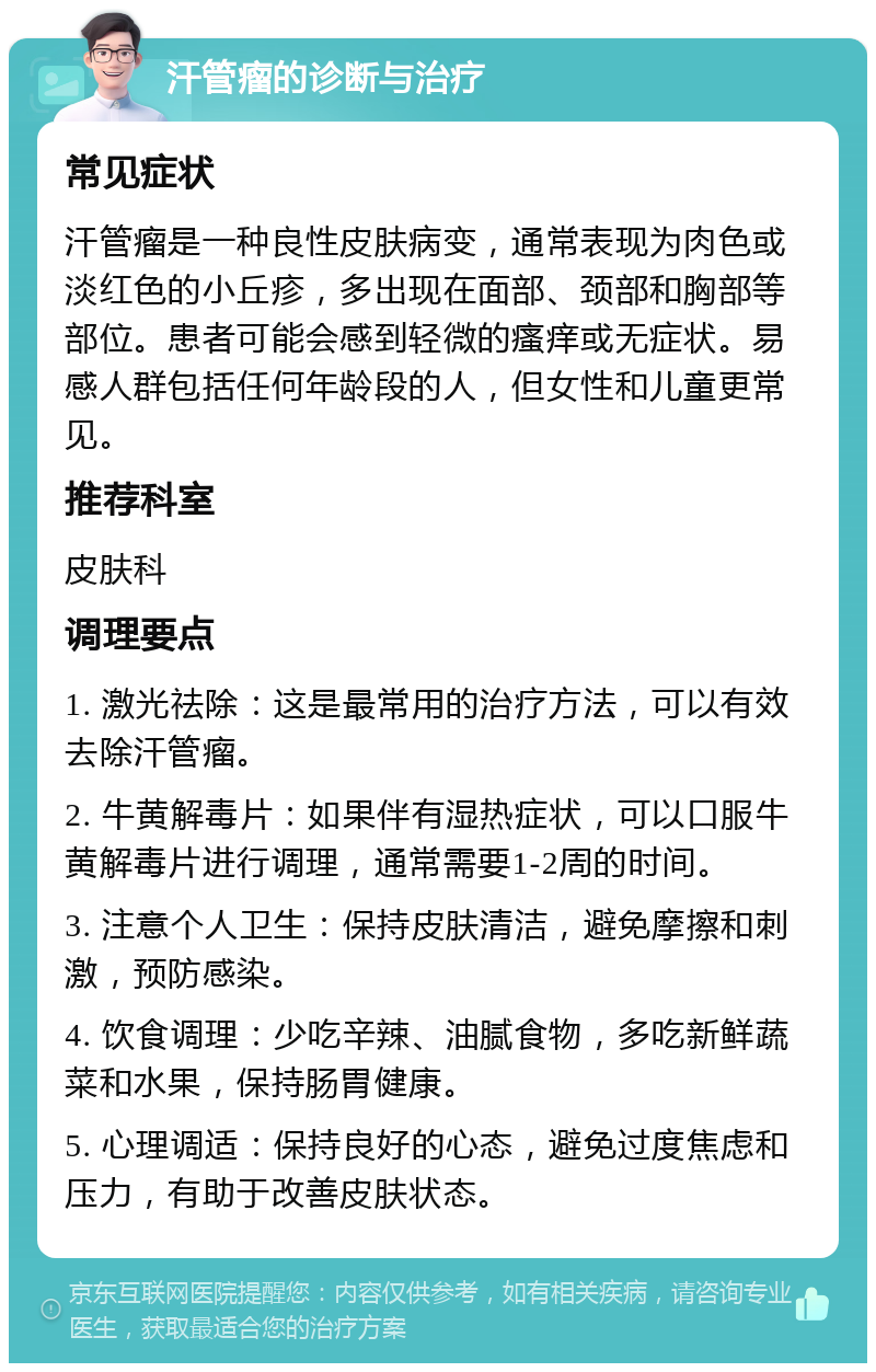 汗管瘤的诊断与治疗 常见症状 汗管瘤是一种良性皮肤病变，通常表现为肉色或淡红色的小丘疹，多出现在面部、颈部和胸部等部位。患者可能会感到轻微的瘙痒或无症状。易感人群包括任何年龄段的人，但女性和儿童更常见。 推荐科室 皮肤科 调理要点 1. 激光祛除：这是最常用的治疗方法，可以有效去除汗管瘤。 2. 牛黄解毒片：如果伴有湿热症状，可以口服牛黄解毒片进行调理，通常需要1-2周的时间。 3. 注意个人卫生：保持皮肤清洁，避免摩擦和刺激，预防感染。 4. 饮食调理：少吃辛辣、油腻食物，多吃新鲜蔬菜和水果，保持肠胃健康。 5. 心理调适：保持良好的心态，避免过度焦虑和压力，有助于改善皮肤状态。