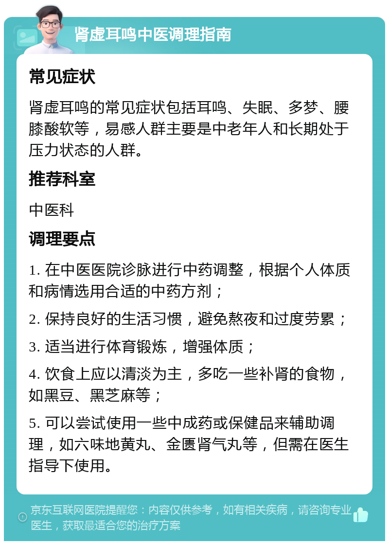 肾虚耳鸣中医调理指南 常见症状 肾虚耳鸣的常见症状包括耳鸣、失眠、多梦、腰膝酸软等，易感人群主要是中老年人和长期处于压力状态的人群。 推荐科室 中医科 调理要点 1. 在中医医院诊脉进行中药调整，根据个人体质和病情选用合适的中药方剂； 2. 保持良好的生活习惯，避免熬夜和过度劳累； 3. 适当进行体育锻炼，增强体质； 4. 饮食上应以清淡为主，多吃一些补肾的食物，如黑豆、黑芝麻等； 5. 可以尝试使用一些中成药或保健品来辅助调理，如六味地黄丸、金匮肾气丸等，但需在医生指导下使用。