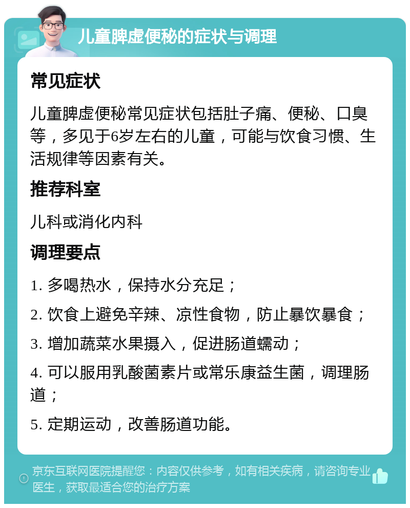 儿童脾虚便秘的症状与调理 常见症状 儿童脾虚便秘常见症状包括肚子痛、便秘、口臭等，多见于6岁左右的儿童，可能与饮食习惯、生活规律等因素有关。 推荐科室 儿科或消化内科 调理要点 1. 多喝热水，保持水分充足； 2. 饮食上避免辛辣、凉性食物，防止暴饮暴食； 3. 增加蔬菜水果摄入，促进肠道蠕动； 4. 可以服用乳酸菌素片或常乐康益生菌，调理肠道； 5. 定期运动，改善肠道功能。