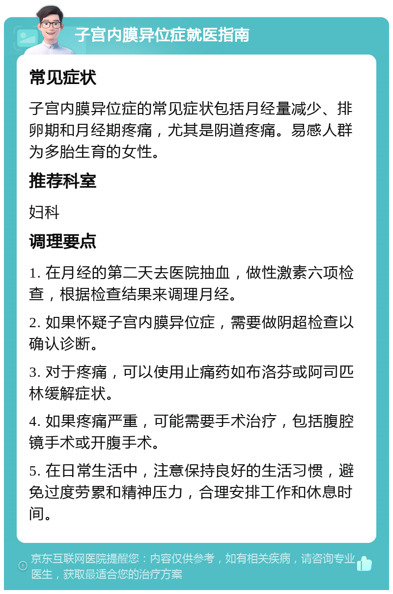 子宫内膜异位症就医指南 常见症状 子宫内膜异位症的常见症状包括月经量减少、排卵期和月经期疼痛，尤其是阴道疼痛。易感人群为多胎生育的女性。 推荐科室 妇科 调理要点 1. 在月经的第二天去医院抽血，做性激素六项检查，根据检查结果来调理月经。 2. 如果怀疑子宫内膜异位症，需要做阴超检查以确认诊断。 3. 对于疼痛，可以使用止痛药如布洛芬或阿司匹林缓解症状。 4. 如果疼痛严重，可能需要手术治疗，包括腹腔镜手术或开腹手术。 5. 在日常生活中，注意保持良好的生活习惯，避免过度劳累和精神压力，合理安排工作和休息时间。