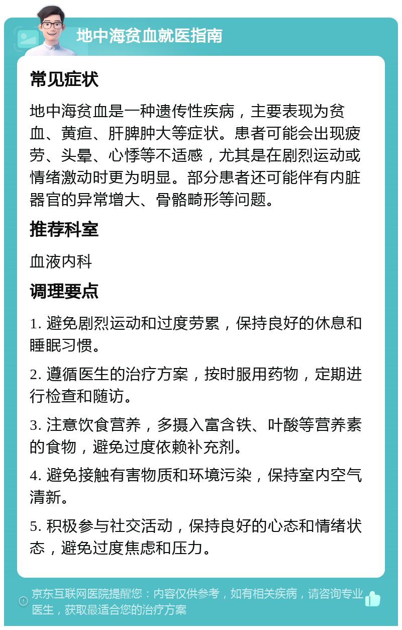 地中海贫血就医指南 常见症状 地中海贫血是一种遗传性疾病，主要表现为贫血、黄疸、肝脾肿大等症状。患者可能会出现疲劳、头晕、心悸等不适感，尤其是在剧烈运动或情绪激动时更为明显。部分患者还可能伴有内脏器官的异常增大、骨骼畸形等问题。 推荐科室 血液内科 调理要点 1. 避免剧烈运动和过度劳累，保持良好的休息和睡眠习惯。 2. 遵循医生的治疗方案，按时服用药物，定期进行检查和随访。 3. 注意饮食营养，多摄入富含铁、叶酸等营养素的食物，避免过度依赖补充剂。 4. 避免接触有害物质和环境污染，保持室内空气清新。 5. 积极参与社交活动，保持良好的心态和情绪状态，避免过度焦虑和压力。