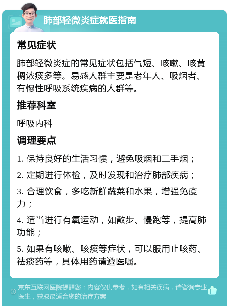 肺部轻微炎症就医指南 常见症状 肺部轻微炎症的常见症状包括气短、咳嗽、咳黄稠浓痰多等。易感人群主要是老年人、吸烟者、有慢性呼吸系统疾病的人群等。 推荐科室 呼吸内科 调理要点 1. 保持良好的生活习惯，避免吸烟和二手烟； 2. 定期进行体检，及时发现和治疗肺部疾病； 3. 合理饮食，多吃新鲜蔬菜和水果，增强免疫力； 4. 适当进行有氧运动，如散步、慢跑等，提高肺功能； 5. 如果有咳嗽、咳痰等症状，可以服用止咳药、祛痰药等，具体用药请遵医嘱。