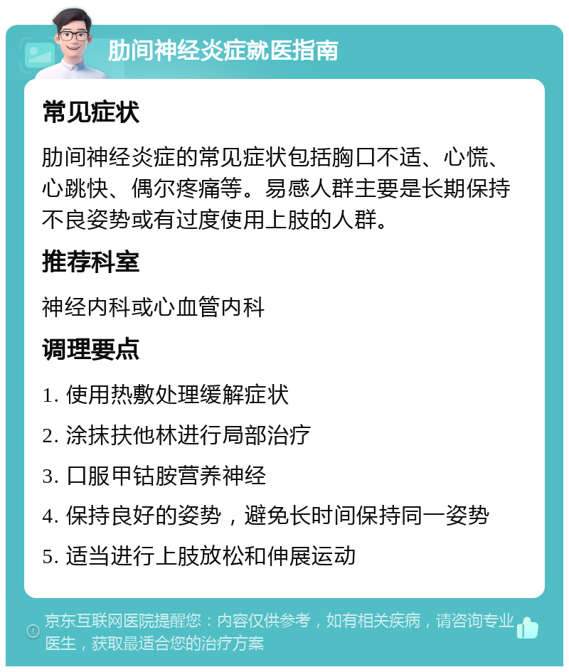 肋间神经炎症就医指南 常见症状 肋间神经炎症的常见症状包括胸口不适、心慌、心跳快、偶尔疼痛等。易感人群主要是长期保持不良姿势或有过度使用上肢的人群。 推荐科室 神经内科或心血管内科 调理要点 1. 使用热敷处理缓解症状 2. 涂抹扶他林进行局部治疗 3. 口服甲钴胺营养神经 4. 保持良好的姿势，避免长时间保持同一姿势 5. 适当进行上肢放松和伸展运动