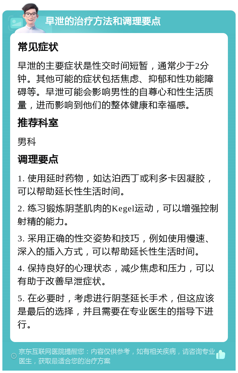 早泄的治疗方法和调理要点 常见症状 早泄的主要症状是性交时间短暂，通常少于2分钟。其他可能的症状包括焦虑、抑郁和性功能障碍等。早泄可能会影响男性的自尊心和性生活质量，进而影响到他们的整体健康和幸福感。 推荐科室 男科 调理要点 1. 使用延时药物，如达泊西丁或利多卡因凝胶，可以帮助延长性生活时间。 2. 练习锻炼阴茎肌肉的Kegel运动，可以增强控制射精的能力。 3. 采用正确的性交姿势和技巧，例如使用慢速、深入的插入方式，可以帮助延长性生活时间。 4. 保持良好的心理状态，减少焦虑和压力，可以有助于改善早泄症状。 5. 在必要时，考虑进行阴茎延长手术，但这应该是最后的选择，并且需要在专业医生的指导下进行。