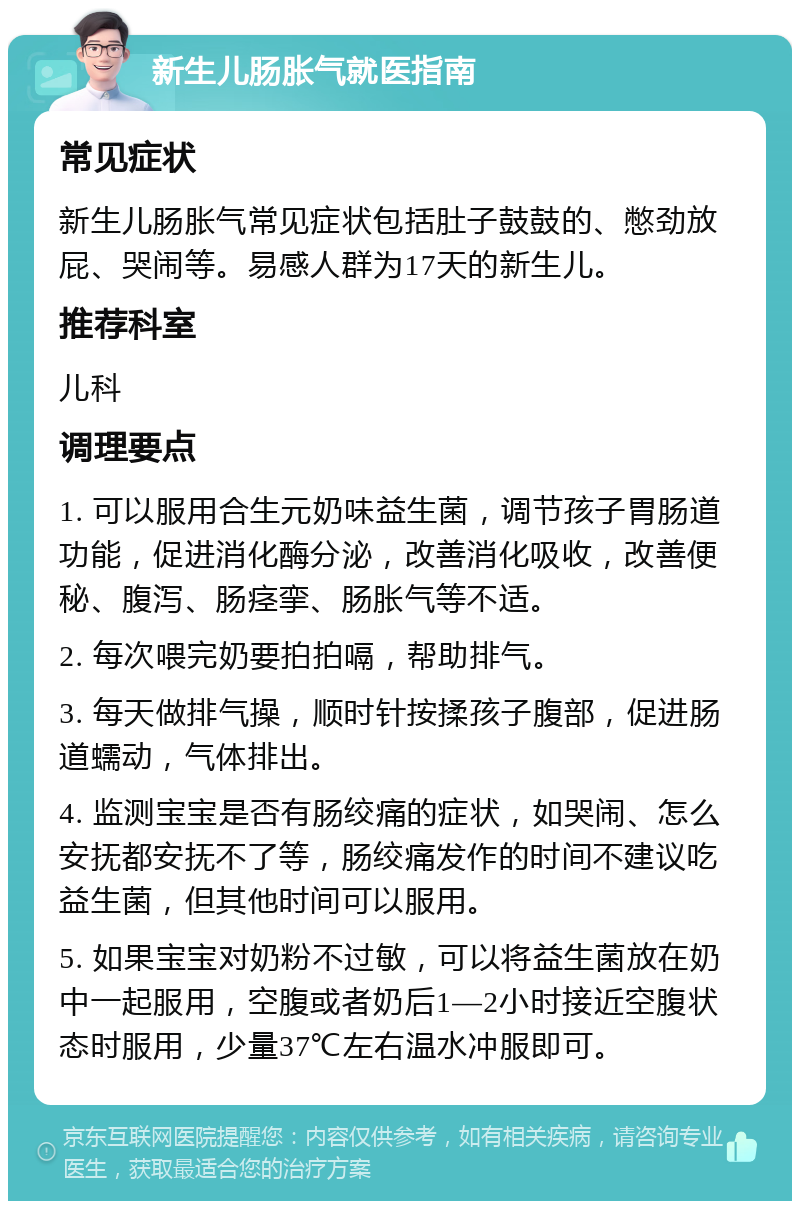 新生儿肠胀气就医指南 常见症状 新生儿肠胀气常见症状包括肚子鼓鼓的、憋劲放屁、哭闹等。易感人群为17天的新生儿。 推荐科室 儿科 调理要点 1. 可以服用合生元奶味益生菌，调节孩子胃肠道功能，促进消化酶分泌，改善消化吸收，改善便秘、腹泻、肠痉挛、肠胀气等不适。 2. 每次喂完奶要拍拍嗝，帮助排气。 3. 每天做排气操，顺时针按揉孩子腹部，促进肠道蠕动，气体排出。 4. 监测宝宝是否有肠绞痛的症状，如哭闹、怎么安抚都安抚不了等，肠绞痛发作的时间不建议吃益生菌，但其他时间可以服用。 5. 如果宝宝对奶粉不过敏，可以将益生菌放在奶中一起服用，空腹或者奶后1—2小时接近空腹状态时服用，少量37℃左右温水冲服即可。