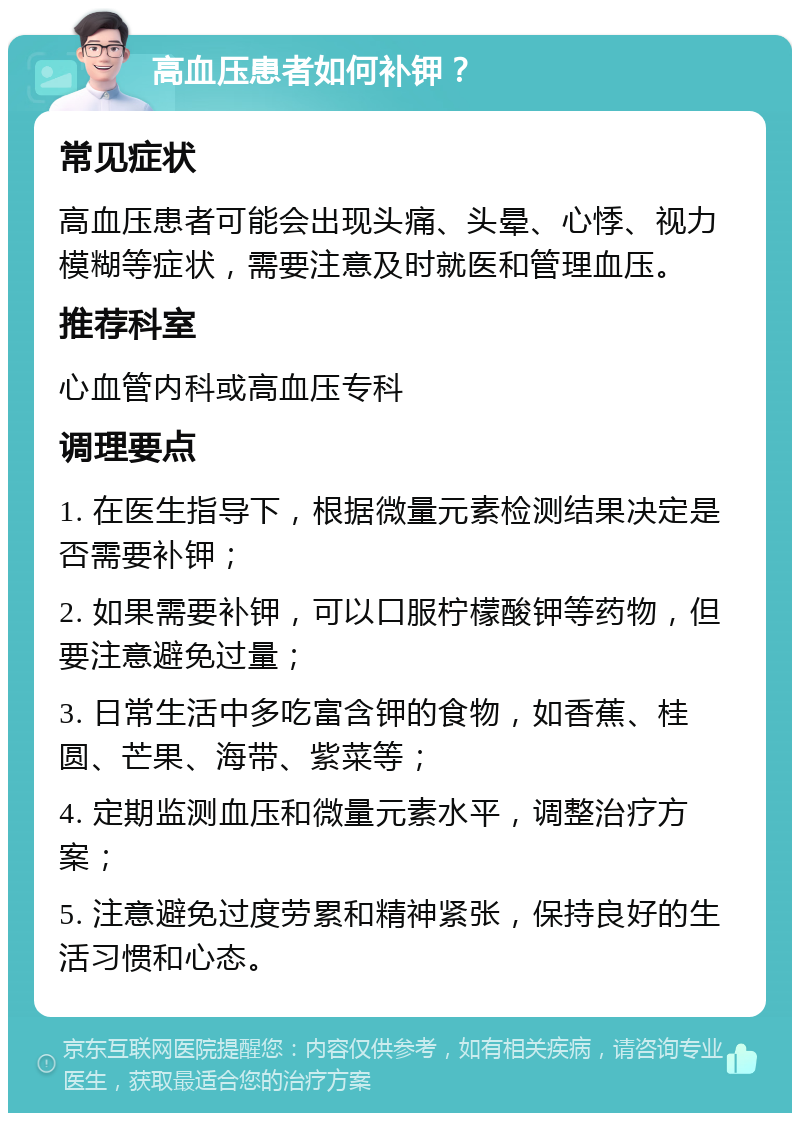 高血压患者如何补钾？ 常见症状 高血压患者可能会出现头痛、头晕、心悸、视力模糊等症状，需要注意及时就医和管理血压。 推荐科室 心血管内科或高血压专科 调理要点 1. 在医生指导下，根据微量元素检测结果决定是否需要补钾； 2. 如果需要补钾，可以口服柠檬酸钾等药物，但要注意避免过量； 3. 日常生活中多吃富含钾的食物，如香蕉、桂圆、芒果、海带、紫菜等； 4. 定期监测血压和微量元素水平，调整治疗方案； 5. 注意避免过度劳累和精神紧张，保持良好的生活习惯和心态。