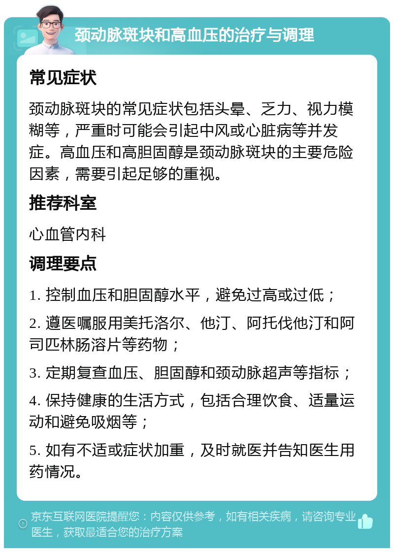 颈动脉斑块和高血压的治疗与调理 常见症状 颈动脉斑块的常见症状包括头晕、乏力、视力模糊等，严重时可能会引起中风或心脏病等并发症。高血压和高胆固醇是颈动脉斑块的主要危险因素，需要引起足够的重视。 推荐科室 心血管内科 调理要点 1. 控制血压和胆固醇水平，避免过高或过低； 2. 遵医嘱服用美托洛尔、他汀、阿托伐他汀和阿司匹林肠溶片等药物； 3. 定期复查血压、胆固醇和颈动脉超声等指标； 4. 保持健康的生活方式，包括合理饮食、适量运动和避免吸烟等； 5. 如有不适或症状加重，及时就医并告知医生用药情况。