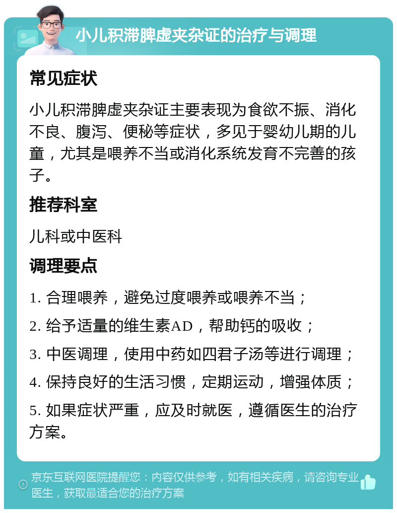 小儿积滞脾虚夹杂证的治疗与调理 常见症状 小儿积滞脾虚夹杂证主要表现为食欲不振、消化不良、腹泻、便秘等症状，多见于婴幼儿期的儿童，尤其是喂养不当或消化系统发育不完善的孩子。 推荐科室 儿科或中医科 调理要点 1. 合理喂养，避免过度喂养或喂养不当； 2. 给予适量的维生素AD，帮助钙的吸收； 3. 中医调理，使用中药如四君子汤等进行调理； 4. 保持良好的生活习惯，定期运动，增强体质； 5. 如果症状严重，应及时就医，遵循医生的治疗方案。