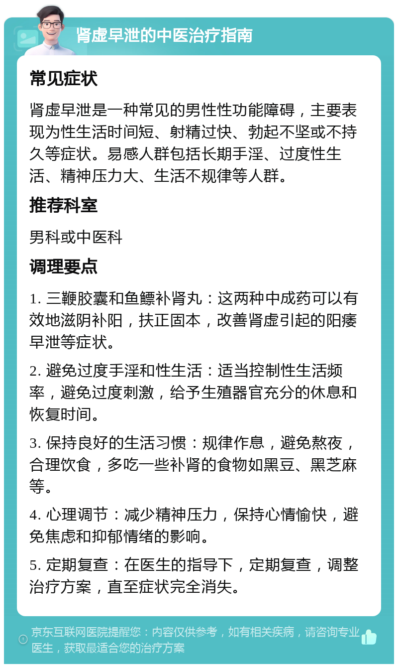 肾虚早泄的中医治疗指南 常见症状 肾虚早泄是一种常见的男性性功能障碍，主要表现为性生活时间短、射精过快、勃起不坚或不持久等症状。易感人群包括长期手淫、过度性生活、精神压力大、生活不规律等人群。 推荐科室 男科或中医科 调理要点 1. 三鞭胶囊和鱼鳔补肾丸：这两种中成药可以有效地滋阴补阳，扶正固本，改善肾虚引起的阳痿早泄等症状。 2. 避免过度手淫和性生活：适当控制性生活频率，避免过度刺激，给予生殖器官充分的休息和恢复时间。 3. 保持良好的生活习惯：规律作息，避免熬夜，合理饮食，多吃一些补肾的食物如黑豆、黑芝麻等。 4. 心理调节：减少精神压力，保持心情愉快，避免焦虑和抑郁情绪的影响。 5. 定期复查：在医生的指导下，定期复查，调整治疗方案，直至症状完全消失。