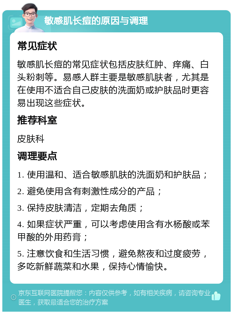 敏感肌长痘的原因与调理 常见症状 敏感肌长痘的常见症状包括皮肤红肿、痒痛、白头粉刺等。易感人群主要是敏感肌肤者，尤其是在使用不适合自己皮肤的洗面奶或护肤品时更容易出现这些症状。 推荐科室 皮肤科 调理要点 1. 使用温和、适合敏感肌肤的洗面奶和护肤品； 2. 避免使用含有刺激性成分的产品； 3. 保持皮肤清洁，定期去角质； 4. 如果症状严重，可以考虑使用含有水杨酸或苯甲酸的外用药膏； 5. 注意饮食和生活习惯，避免熬夜和过度疲劳，多吃新鲜蔬菜和水果，保持心情愉快。