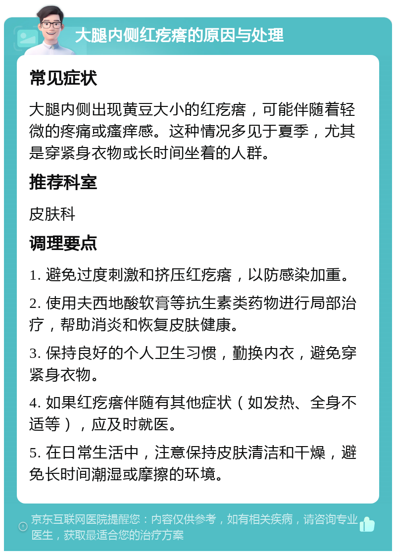 大腿内侧红疙瘩的原因与处理 常见症状 大腿内侧出现黄豆大小的红疙瘩，可能伴随着轻微的疼痛或瘙痒感。这种情况多见于夏季，尤其是穿紧身衣物或长时间坐着的人群。 推荐科室 皮肤科 调理要点 1. 避免过度刺激和挤压红疙瘩，以防感染加重。 2. 使用夫西地酸软膏等抗生素类药物进行局部治疗，帮助消炎和恢复皮肤健康。 3. 保持良好的个人卫生习惯，勤换内衣，避免穿紧身衣物。 4. 如果红疙瘩伴随有其他症状（如发热、全身不适等），应及时就医。 5. 在日常生活中，注意保持皮肤清洁和干燥，避免长时间潮湿或摩擦的环境。