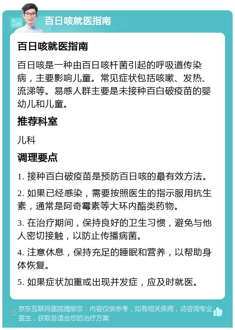 百日咳就医指南 百日咳就医指南 百日咳是一种由百日咳杆菌引起的呼吸道传染病，主要影响儿童。常见症状包括咳嗽、发热、流涕等。易感人群主要是未接种百白破疫苗的婴幼儿和儿童。 推荐科室 儿科 调理要点 1. 接种百白破疫苗是预防百日咳的最有效方法。 2. 如果已经感染，需要按照医生的指示服用抗生素，通常是阿奇霉素等大环内酯类药物。 3. 在治疗期间，保持良好的卫生习惯，避免与他人密切接触，以防止传播病菌。 4. 注意休息，保持充足的睡眠和营养，以帮助身体恢复。 5. 如果症状加重或出现并发症，应及时就医。