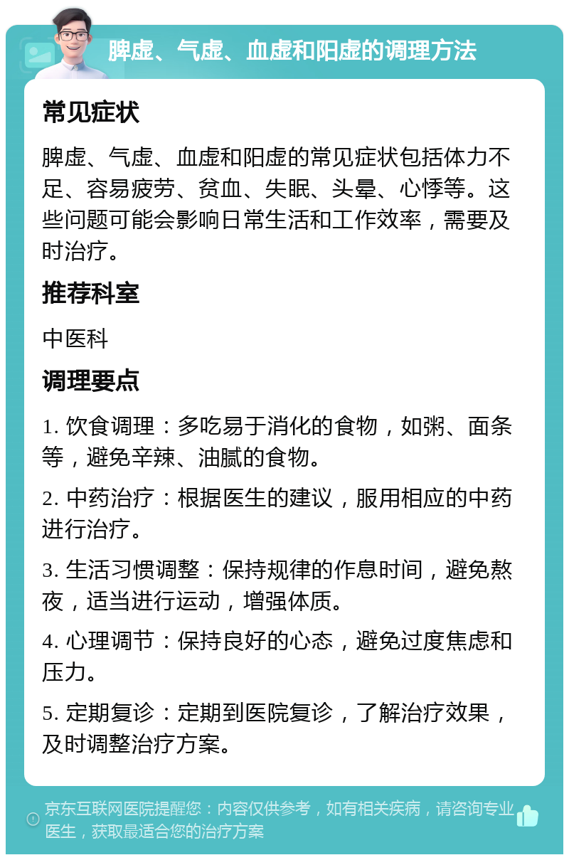 脾虚、气虚、血虚和阳虚的调理方法 常见症状 脾虚、气虚、血虚和阳虚的常见症状包括体力不足、容易疲劳、贫血、失眠、头晕、心悸等。这些问题可能会影响日常生活和工作效率，需要及时治疗。 推荐科室 中医科 调理要点 1. 饮食调理：多吃易于消化的食物，如粥、面条等，避免辛辣、油腻的食物。 2. 中药治疗：根据医生的建议，服用相应的中药进行治疗。 3. 生活习惯调整：保持规律的作息时间，避免熬夜，适当进行运动，增强体质。 4. 心理调节：保持良好的心态，避免过度焦虑和压力。 5. 定期复诊：定期到医院复诊，了解治疗效果，及时调整治疗方案。