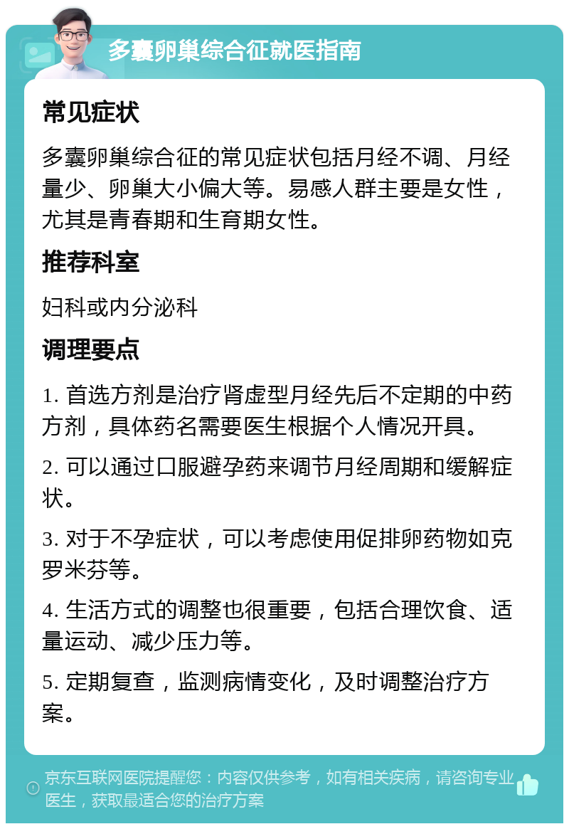 多囊卵巢综合征就医指南 常见症状 多囊卵巢综合征的常见症状包括月经不调、月经量少、卵巢大小偏大等。易感人群主要是女性，尤其是青春期和生育期女性。 推荐科室 妇科或内分泌科 调理要点 1. 首选方剂是治疗肾虚型月经先后不定期的中药方剂，具体药名需要医生根据个人情况开具。 2. 可以通过口服避孕药来调节月经周期和缓解症状。 3. 对于不孕症状，可以考虑使用促排卵药物如克罗米芬等。 4. 生活方式的调整也很重要，包括合理饮食、适量运动、减少压力等。 5. 定期复查，监测病情变化，及时调整治疗方案。