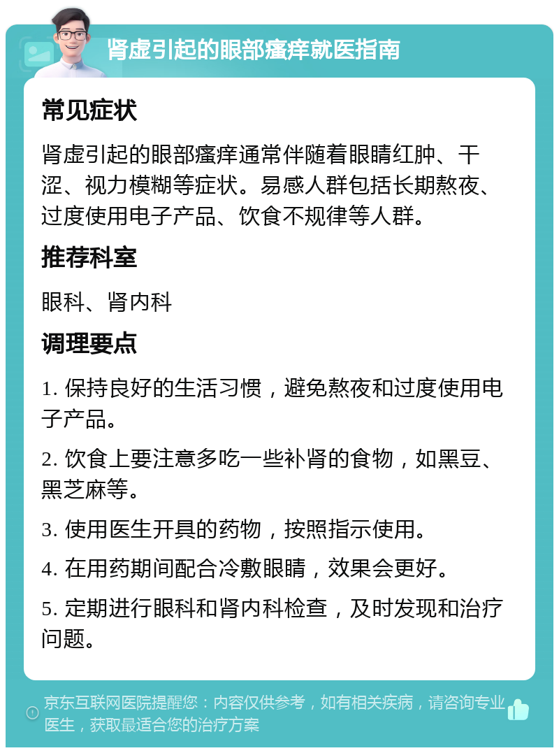 肾虚引起的眼部瘙痒就医指南 常见症状 肾虚引起的眼部瘙痒通常伴随着眼睛红肿、干涩、视力模糊等症状。易感人群包括长期熬夜、过度使用电子产品、饮食不规律等人群。 推荐科室 眼科、肾内科 调理要点 1. 保持良好的生活习惯，避免熬夜和过度使用电子产品。 2. 饮食上要注意多吃一些补肾的食物，如黑豆、黑芝麻等。 3. 使用医生开具的药物，按照指示使用。 4. 在用药期间配合冷敷眼睛，效果会更好。 5. 定期进行眼科和肾内科检查，及时发现和治疗问题。