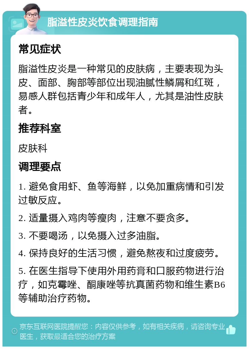 脂溢性皮炎饮食调理指南 常见症状 脂溢性皮炎是一种常见的皮肤病，主要表现为头皮、面部、胸部等部位出现油腻性鳞屑和红斑，易感人群包括青少年和成年人，尤其是油性皮肤者。 推荐科室 皮肤科 调理要点 1. 避免食用虾、鱼等海鲜，以免加重病情和引发过敏反应。 2. 适量摄入鸡肉等瘦肉，注意不要贪多。 3. 不要喝汤，以免摄入过多油脂。 4. 保持良好的生活习惯，避免熬夜和过度疲劳。 5. 在医生指导下使用外用药膏和口服药物进行治疗，如克霉唑、酮康唑等抗真菌药物和维生素B6等辅助治疗药物。