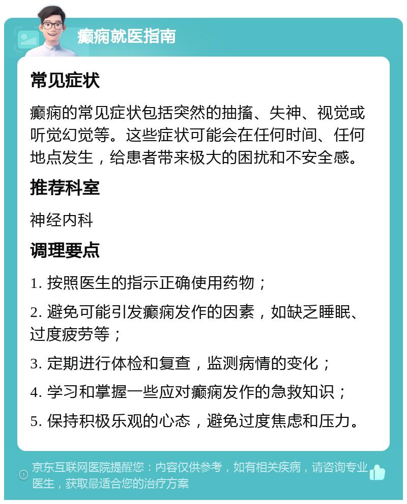 癫痫就医指南 常见症状 癫痫的常见症状包括突然的抽搐、失神、视觉或听觉幻觉等。这些症状可能会在任何时间、任何地点发生，给患者带来极大的困扰和不安全感。 推荐科室 神经内科 调理要点 1. 按照医生的指示正确使用药物； 2. 避免可能引发癫痫发作的因素，如缺乏睡眠、过度疲劳等； 3. 定期进行体检和复查，监测病情的变化； 4. 学习和掌握一些应对癫痫发作的急救知识； 5. 保持积极乐观的心态，避免过度焦虑和压力。