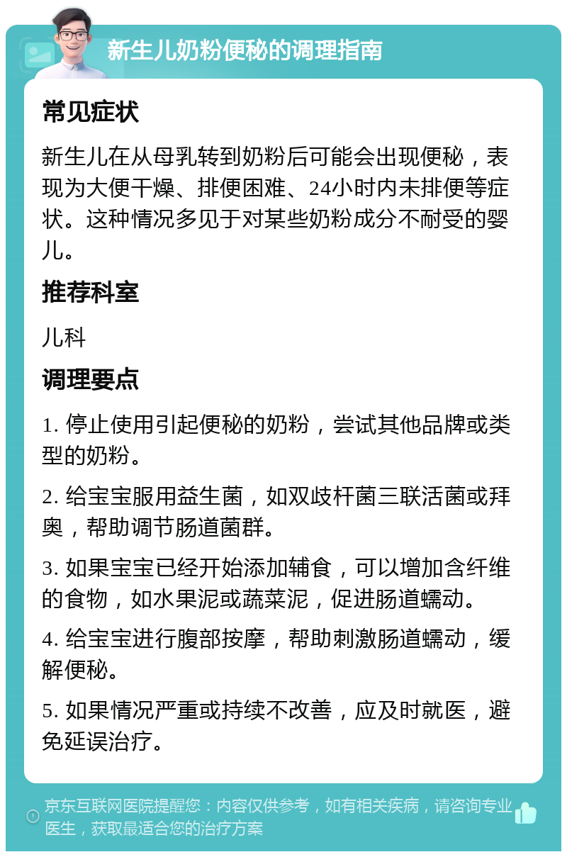 新生儿奶粉便秘的调理指南 常见症状 新生儿在从母乳转到奶粉后可能会出现便秘，表现为大便干燥、排便困难、24小时内未排便等症状。这种情况多见于对某些奶粉成分不耐受的婴儿。 推荐科室 儿科 调理要点 1. 停止使用引起便秘的奶粉，尝试其他品牌或类型的奶粉。 2. 给宝宝服用益生菌，如双歧杆菌三联活菌或拜奥，帮助调节肠道菌群。 3. 如果宝宝已经开始添加辅食，可以增加含纤维的食物，如水果泥或蔬菜泥，促进肠道蠕动。 4. 给宝宝进行腹部按摩，帮助刺激肠道蠕动，缓解便秘。 5. 如果情况严重或持续不改善，应及时就医，避免延误治疗。