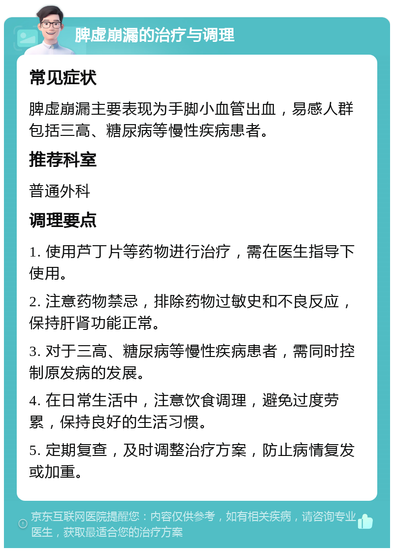 脾虚崩漏的治疗与调理 常见症状 脾虚崩漏主要表现为手脚小血管出血，易感人群包括三高、糖尿病等慢性疾病患者。 推荐科室 普通外科 调理要点 1. 使用芦丁片等药物进行治疗，需在医生指导下使用。 2. 注意药物禁忌，排除药物过敏史和不良反应，保持肝肾功能正常。 3. 对于三高、糖尿病等慢性疾病患者，需同时控制原发病的发展。 4. 在日常生活中，注意饮食调理，避免过度劳累，保持良好的生活习惯。 5. 定期复查，及时调整治疗方案，防止病情复发或加重。