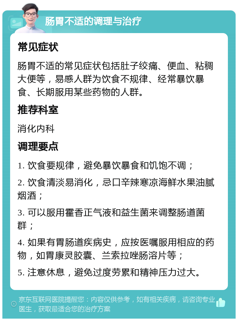 肠胃不适的调理与治疗 常见症状 肠胃不适的常见症状包括肚子绞痛、便血、粘稠大便等，易感人群为饮食不规律、经常暴饮暴食、长期服用某些药物的人群。 推荐科室 消化内科 调理要点 1. 饮食要规律，避免暴饮暴食和饥饱不调； 2. 饮食清淡易消化，忌口辛辣寒凉海鲜水果油腻烟酒； 3. 可以服用霍香正气液和益生菌来调整肠道菌群； 4. 如果有胃肠道疾病史，应按医嘱服用相应的药物，如胃康灵胶囊、兰索拉唑肠溶片等； 5. 注意休息，避免过度劳累和精神压力过大。