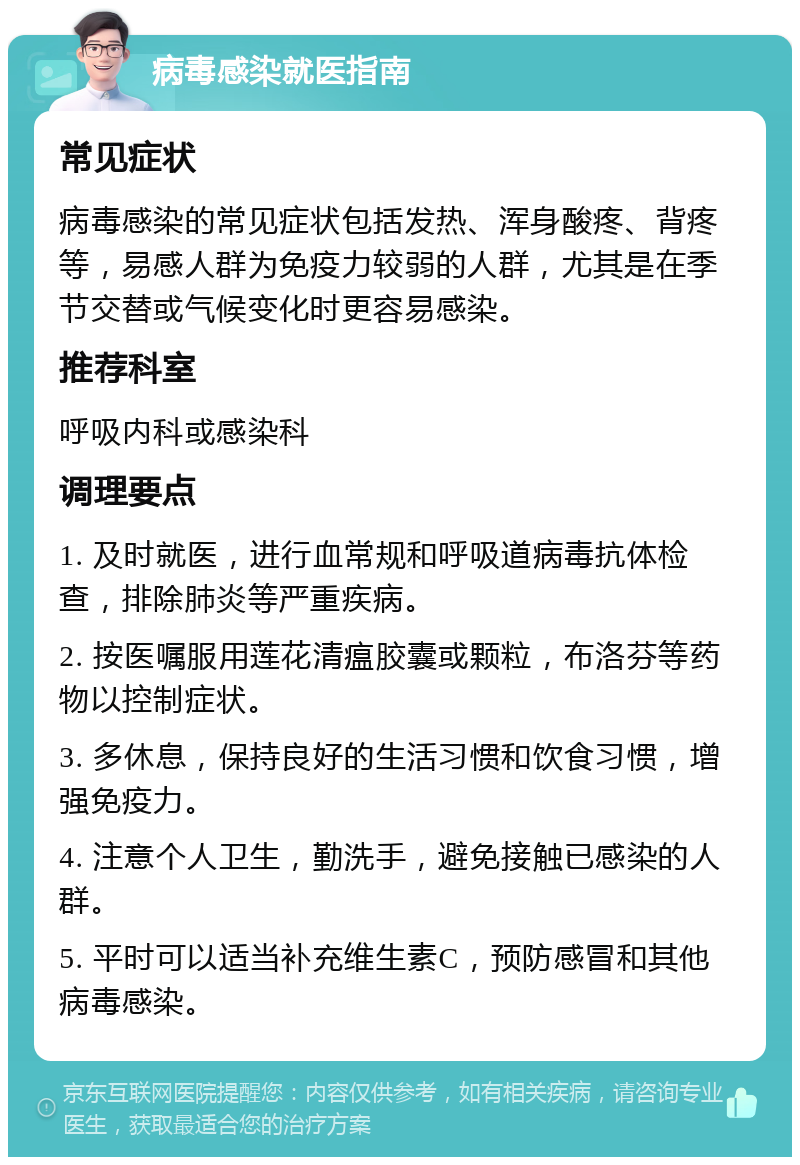 病毒感染就医指南 常见症状 病毒感染的常见症状包括发热、浑身酸疼、背疼等，易感人群为免疫力较弱的人群，尤其是在季节交替或气候变化时更容易感染。 推荐科室 呼吸内科或感染科 调理要点 1. 及时就医，进行血常规和呼吸道病毒抗体检查，排除肺炎等严重疾病。 2. 按医嘱服用莲花清瘟胶囊或颗粒，布洛芬等药物以控制症状。 3. 多休息，保持良好的生活习惯和饮食习惯，增强免疫力。 4. 注意个人卫生，勤洗手，避免接触已感染的人群。 5. 平时可以适当补充维生素C，预防感冒和其他病毒感染。