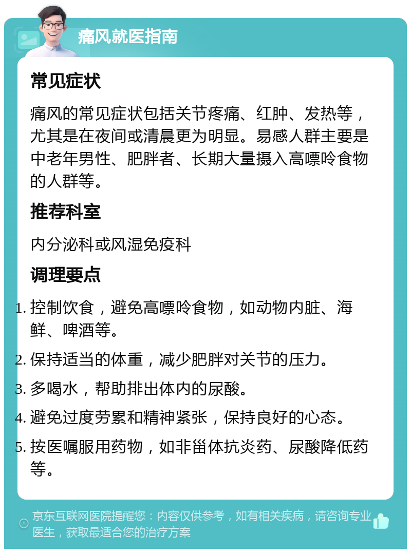 痛风就医指南 常见症状 痛风的常见症状包括关节疼痛、红肿、发热等，尤其是在夜间或清晨更为明显。易感人群主要是中老年男性、肥胖者、长期大量摄入高嘌呤食物的人群等。 推荐科室 内分泌科或风湿免疫科 调理要点 控制饮食，避免高嘌呤食物，如动物内脏、海鲜、啤酒等。 保持适当的体重，减少肥胖对关节的压力。 多喝水，帮助排出体内的尿酸。 避免过度劳累和精神紧张，保持良好的心态。 按医嘱服用药物，如非甾体抗炎药、尿酸降低药等。