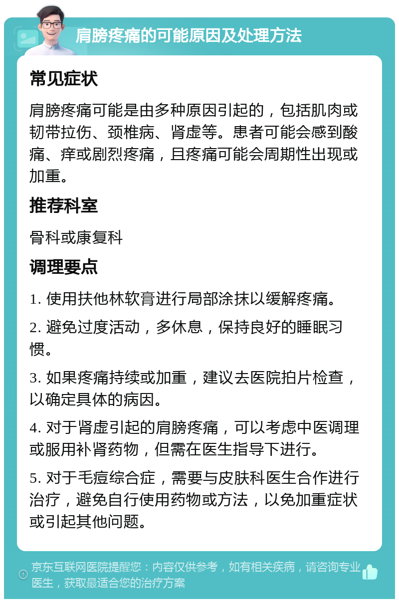 肩膀疼痛的可能原因及处理方法 常见症状 肩膀疼痛可能是由多种原因引起的，包括肌肉或韧带拉伤、颈椎病、肾虚等。患者可能会感到酸痛、痒或剧烈疼痛，且疼痛可能会周期性出现或加重。 推荐科室 骨科或康复科 调理要点 1. 使用扶他林软膏进行局部涂抹以缓解疼痛。 2. 避免过度活动，多休息，保持良好的睡眠习惯。 3. 如果疼痛持续或加重，建议去医院拍片检查，以确定具体的病因。 4. 对于肾虚引起的肩膀疼痛，可以考虑中医调理或服用补肾药物，但需在医生指导下进行。 5. 对于毛痘综合症，需要与皮肤科医生合作进行治疗，避免自行使用药物或方法，以免加重症状或引起其他问题。