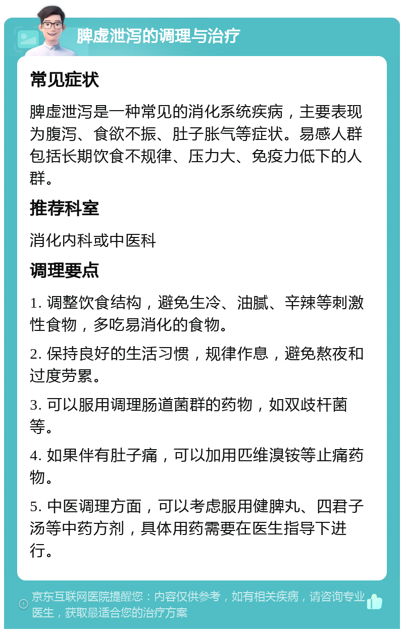 脾虚泄泻的调理与治疗 常见症状 脾虚泄泻是一种常见的消化系统疾病，主要表现为腹泻、食欲不振、肚子胀气等症状。易感人群包括长期饮食不规律、压力大、免疫力低下的人群。 推荐科室 消化内科或中医科 调理要点 1. 调整饮食结构，避免生冷、油腻、辛辣等刺激性食物，多吃易消化的食物。 2. 保持良好的生活习惯，规律作息，避免熬夜和过度劳累。 3. 可以服用调理肠道菌群的药物，如双歧杆菌等。 4. 如果伴有肚子痛，可以加用匹维溴铵等止痛药物。 5. 中医调理方面，可以考虑服用健脾丸、四君子汤等中药方剂，具体用药需要在医生指导下进行。