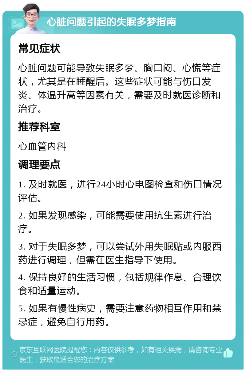 心脏问题引起的失眠多梦指南 常见症状 心脏问题可能导致失眠多梦、胸口闷、心慌等症状，尤其是在睡醒后。这些症状可能与伤口发炎、体温升高等因素有关，需要及时就医诊断和治疗。 推荐科室 心血管内科 调理要点 1. 及时就医，进行24小时心电图检查和伤口情况评估。 2. 如果发现感染，可能需要使用抗生素进行治疗。 3. 对于失眠多梦，可以尝试外用失眠贴或内服西药进行调理，但需在医生指导下使用。 4. 保持良好的生活习惯，包括规律作息、合理饮食和适量运动。 5. 如果有慢性病史，需要注意药物相互作用和禁忌症，避免自行用药。