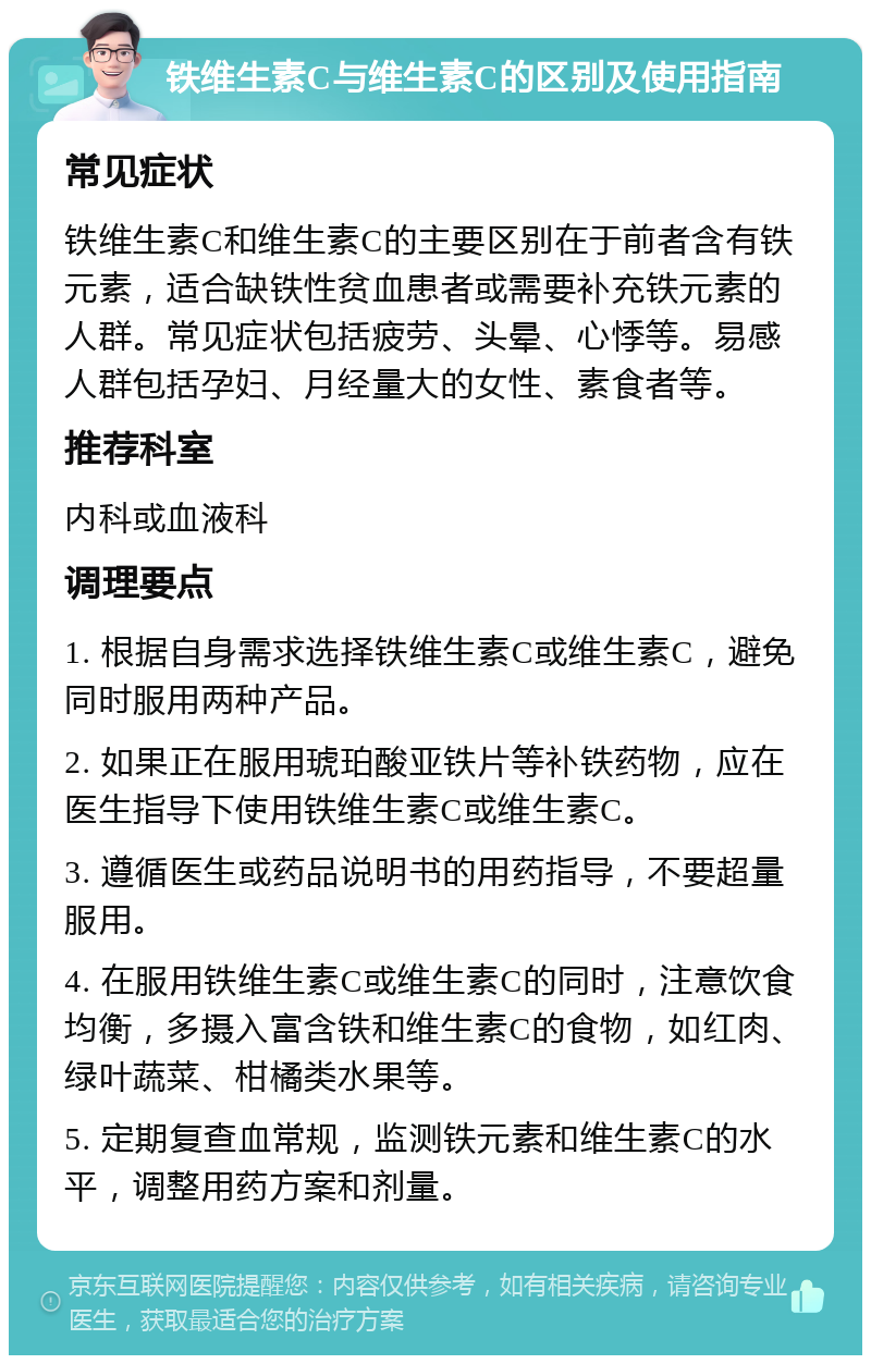 铁维生素C与维生素C的区别及使用指南 常见症状 铁维生素C和维生素C的主要区别在于前者含有铁元素，适合缺铁性贫血患者或需要补充铁元素的人群。常见症状包括疲劳、头晕、心悸等。易感人群包括孕妇、月经量大的女性、素食者等。 推荐科室 内科或血液科 调理要点 1. 根据自身需求选择铁维生素C或维生素C，避免同时服用两种产品。 2. 如果正在服用琥珀酸亚铁片等补铁药物，应在医生指导下使用铁维生素C或维生素C。 3. 遵循医生或药品说明书的用药指导，不要超量服用。 4. 在服用铁维生素C或维生素C的同时，注意饮食均衡，多摄入富含铁和维生素C的食物，如红肉、绿叶蔬菜、柑橘类水果等。 5. 定期复查血常规，监测铁元素和维生素C的水平，调整用药方案和剂量。