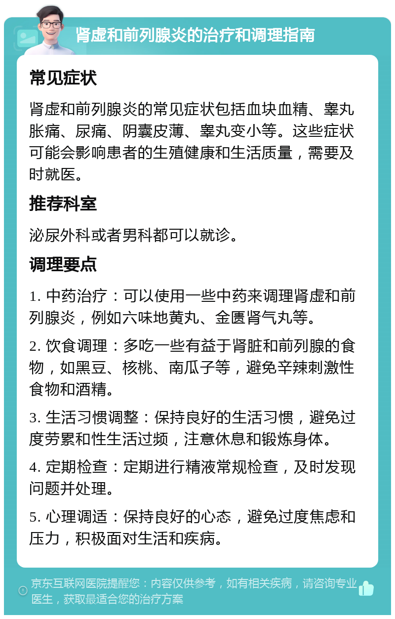 肾虚和前列腺炎的治疗和调理指南 常见症状 肾虚和前列腺炎的常见症状包括血块血精、睾丸胀痛、尿痛、阴囊皮薄、睾丸变小等。这些症状可能会影响患者的生殖健康和生活质量，需要及时就医。 推荐科室 泌尿外科或者男科都可以就诊。 调理要点 1. 中药治疗：可以使用一些中药来调理肾虚和前列腺炎，例如六味地黄丸、金匮肾气丸等。 2. 饮食调理：多吃一些有益于肾脏和前列腺的食物，如黑豆、核桃、南瓜子等，避免辛辣刺激性食物和酒精。 3. 生活习惯调整：保持良好的生活习惯，避免过度劳累和性生活过频，注意休息和锻炼身体。 4. 定期检查：定期进行精液常规检查，及时发现问题并处理。 5. 心理调适：保持良好的心态，避免过度焦虑和压力，积极面对生活和疾病。