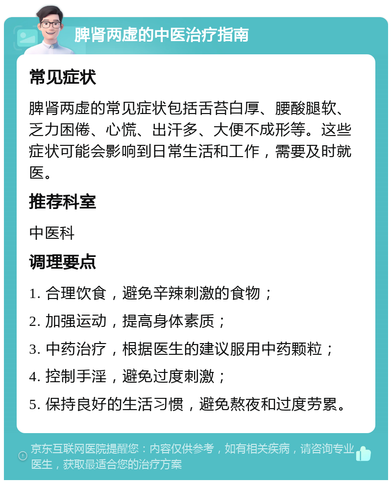 脾肾两虚的中医治疗指南 常见症状 脾肾两虚的常见症状包括舌苔白厚、腰酸腿软、乏力困倦、心慌、出汗多、大便不成形等。这些症状可能会影响到日常生活和工作，需要及时就医。 推荐科室 中医科 调理要点 1. 合理饮食，避免辛辣刺激的食物； 2. 加强运动，提高身体素质； 3. 中药治疗，根据医生的建议服用中药颗粒； 4. 控制手淫，避免过度刺激； 5. 保持良好的生活习惯，避免熬夜和过度劳累。