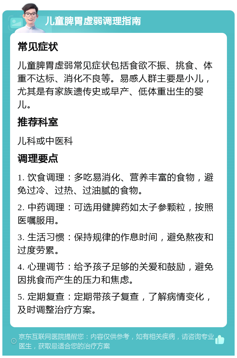 儿童脾胃虚弱调理指南 常见症状 儿童脾胃虚弱常见症状包括食欲不振、挑食、体重不达标、消化不良等。易感人群主要是小儿，尤其是有家族遗传史或早产、低体重出生的婴儿。 推荐科室 儿科或中医科 调理要点 1. 饮食调理：多吃易消化、营养丰富的食物，避免过冷、过热、过油腻的食物。 2. 中药调理：可选用健脾药如太子参颗粒，按照医嘱服用。 3. 生活习惯：保持规律的作息时间，避免熬夜和过度劳累。 4. 心理调节：给予孩子足够的关爱和鼓励，避免因挑食而产生的压力和焦虑。 5. 定期复查：定期带孩子复查，了解病情变化，及时调整治疗方案。