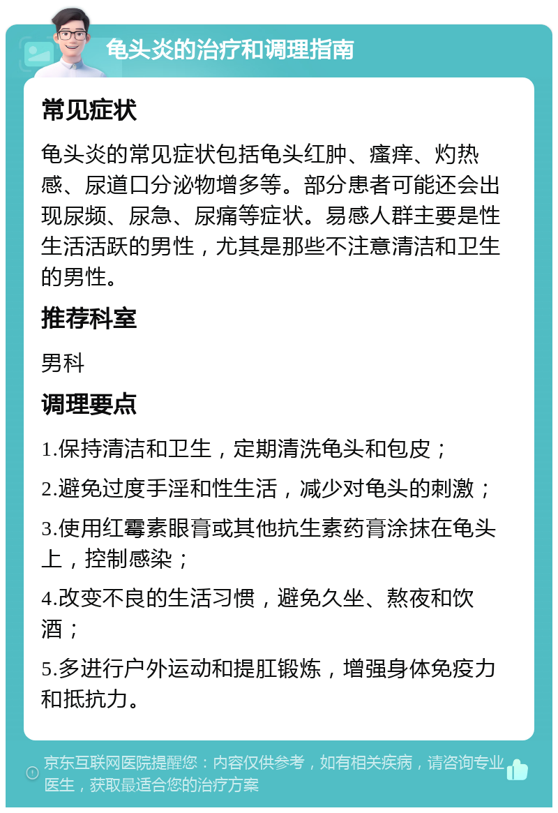 龟头炎的治疗和调理指南 常见症状 龟头炎的常见症状包括龟头红肿、瘙痒、灼热感、尿道口分泌物增多等。部分患者可能还会出现尿频、尿急、尿痛等症状。易感人群主要是性生活活跃的男性，尤其是那些不注意清洁和卫生的男性。 推荐科室 男科 调理要点 1.保持清洁和卫生，定期清洗龟头和包皮； 2.避免过度手淫和性生活，减少对龟头的刺激； 3.使用红霉素眼膏或其他抗生素药膏涂抹在龟头上，控制感染； 4.改变不良的生活习惯，避免久坐、熬夜和饮酒； 5.多进行户外运动和提肛锻炼，增强身体免疫力和抵抗力。