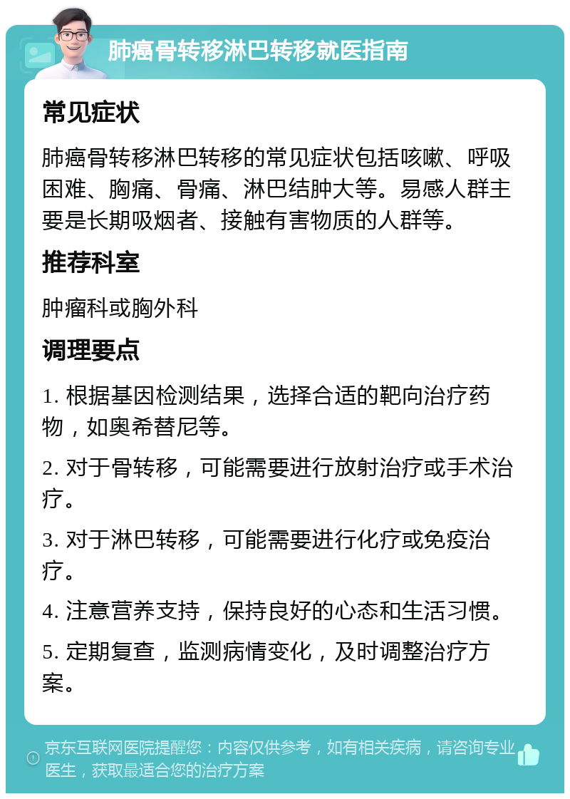 肺癌骨转移淋巴转移就医指南 常见症状 肺癌骨转移淋巴转移的常见症状包括咳嗽、呼吸困难、胸痛、骨痛、淋巴结肿大等。易感人群主要是长期吸烟者、接触有害物质的人群等。 推荐科室 肿瘤科或胸外科 调理要点 1. 根据基因检测结果，选择合适的靶向治疗药物，如奥希替尼等。 2. 对于骨转移，可能需要进行放射治疗或手术治疗。 3. 对于淋巴转移，可能需要进行化疗或免疫治疗。 4. 注意营养支持，保持良好的心态和生活习惯。 5. 定期复查，监测病情变化，及时调整治疗方案。