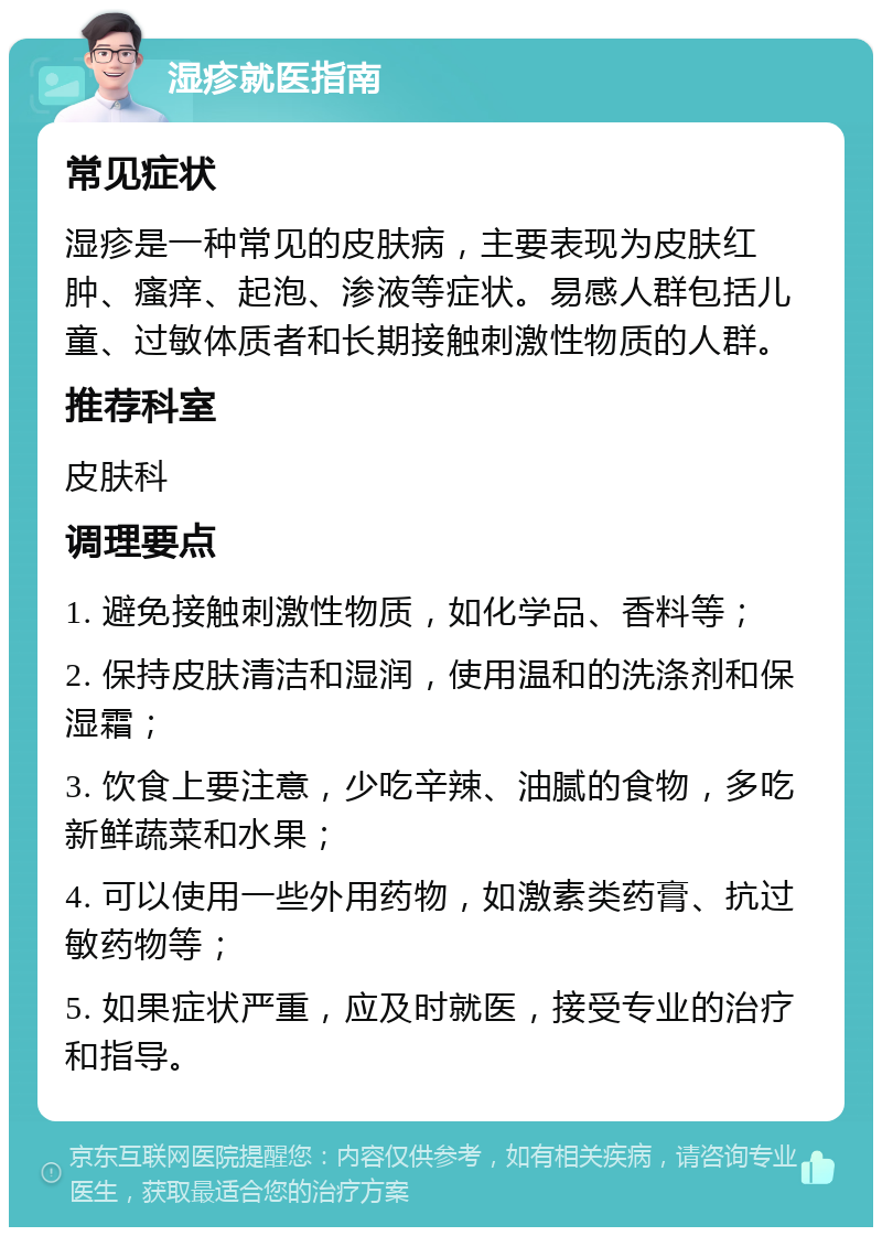 湿疹就医指南 常见症状 湿疹是一种常见的皮肤病，主要表现为皮肤红肿、瘙痒、起泡、渗液等症状。易感人群包括儿童、过敏体质者和长期接触刺激性物质的人群。 推荐科室 皮肤科 调理要点 1. 避免接触刺激性物质，如化学品、香料等； 2. 保持皮肤清洁和湿润，使用温和的洗涤剂和保湿霜； 3. 饮食上要注意，少吃辛辣、油腻的食物，多吃新鲜蔬菜和水果； 4. 可以使用一些外用药物，如激素类药膏、抗过敏药物等； 5. 如果症状严重，应及时就医，接受专业的治疗和指导。