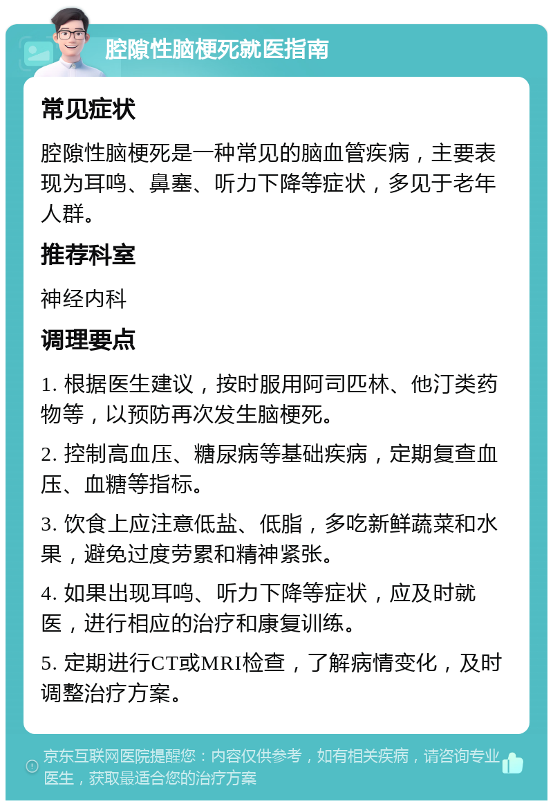 腔隙性脑梗死就医指南 常见症状 腔隙性脑梗死是一种常见的脑血管疾病，主要表现为耳鸣、鼻塞、听力下降等症状，多见于老年人群。 推荐科室 神经内科 调理要点 1. 根据医生建议，按时服用阿司匹林、他汀类药物等，以预防再次发生脑梗死。 2. 控制高血压、糖尿病等基础疾病，定期复查血压、血糖等指标。 3. 饮食上应注意低盐、低脂，多吃新鲜蔬菜和水果，避免过度劳累和精神紧张。 4. 如果出现耳鸣、听力下降等症状，应及时就医，进行相应的治疗和康复训练。 5. 定期进行CT或MRI检查，了解病情变化，及时调整治疗方案。