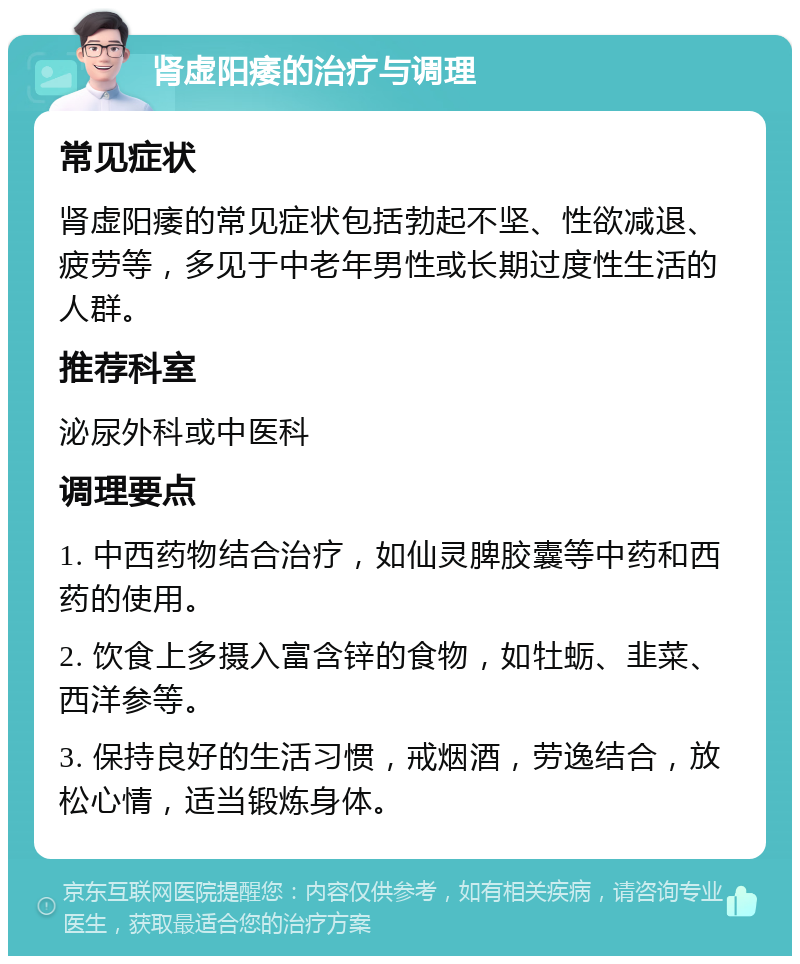 肾虚阳痿的治疗与调理 常见症状 肾虚阳痿的常见症状包括勃起不坚、性欲减退、疲劳等，多见于中老年男性或长期过度性生活的人群。 推荐科室 泌尿外科或中医科 调理要点 1. 中西药物结合治疗，如仙灵脾胶囊等中药和西药的使用。 2. 饮食上多摄入富含锌的食物，如牡蛎、韭菜、西洋参等。 3. 保持良好的生活习惯，戒烟酒，劳逸结合，放松心情，适当锻炼身体。