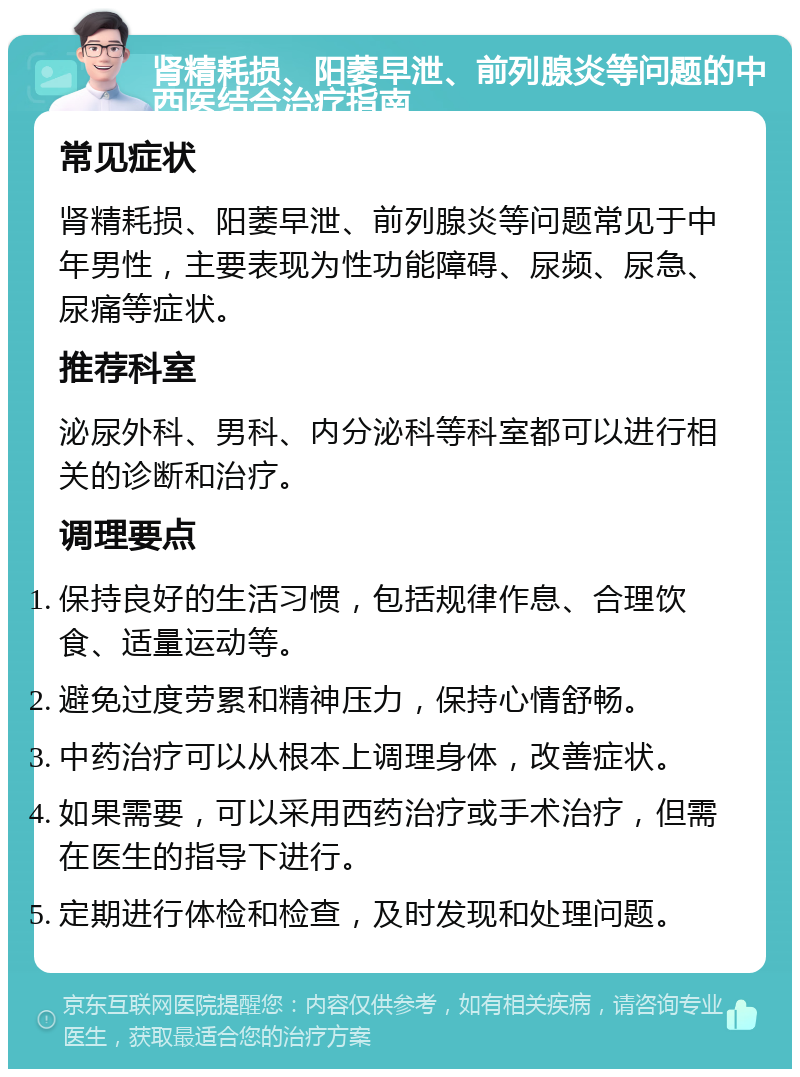 肾精耗损、阳萎早泄、前列腺炎等问题的中西医结合治疗指南 常见症状 肾精耗损、阳萎早泄、前列腺炎等问题常见于中年男性，主要表现为性功能障碍、尿频、尿急、尿痛等症状。 推荐科室 泌尿外科、男科、内分泌科等科室都可以进行相关的诊断和治疗。 调理要点 保持良好的生活习惯，包括规律作息、合理饮食、适量运动等。 避免过度劳累和精神压力，保持心情舒畅。 中药治疗可以从根本上调理身体，改善症状。 如果需要，可以采用西药治疗或手术治疗，但需在医生的指导下进行。 定期进行体检和检查，及时发现和处理问题。