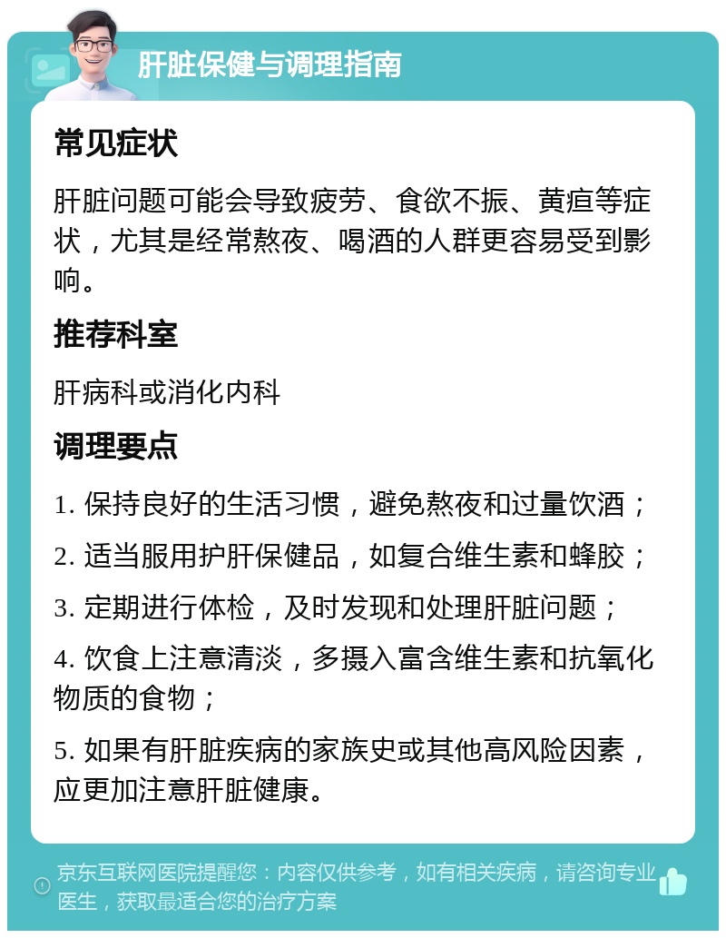 肝脏保健与调理指南 常见症状 肝脏问题可能会导致疲劳、食欲不振、黄疸等症状，尤其是经常熬夜、喝酒的人群更容易受到影响。 推荐科室 肝病科或消化内科 调理要点 1. 保持良好的生活习惯，避免熬夜和过量饮酒； 2. 适当服用护肝保健品，如复合维生素和蜂胶； 3. 定期进行体检，及时发现和处理肝脏问题； 4. 饮食上注意清淡，多摄入富含维生素和抗氧化物质的食物； 5. 如果有肝脏疾病的家族史或其他高风险因素，应更加注意肝脏健康。