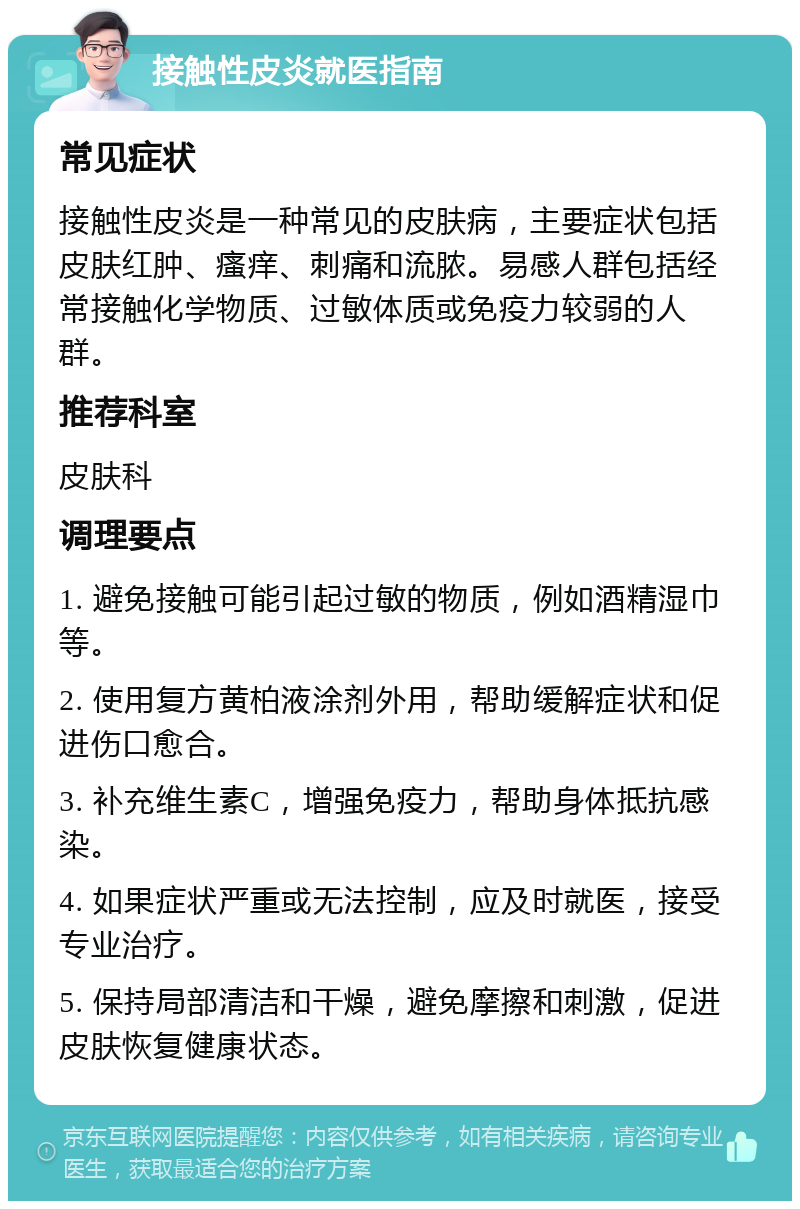 接触性皮炎就医指南 常见症状 接触性皮炎是一种常见的皮肤病，主要症状包括皮肤红肿、瘙痒、刺痛和流脓。易感人群包括经常接触化学物质、过敏体质或免疫力较弱的人群。 推荐科室 皮肤科 调理要点 1. 避免接触可能引起过敏的物质，例如酒精湿巾等。 2. 使用复方黄柏液涂剂外用，帮助缓解症状和促进伤口愈合。 3. 补充维生素C，增强免疫力，帮助身体抵抗感染。 4. 如果症状严重或无法控制，应及时就医，接受专业治疗。 5. 保持局部清洁和干燥，避免摩擦和刺激，促进皮肤恢复健康状态。