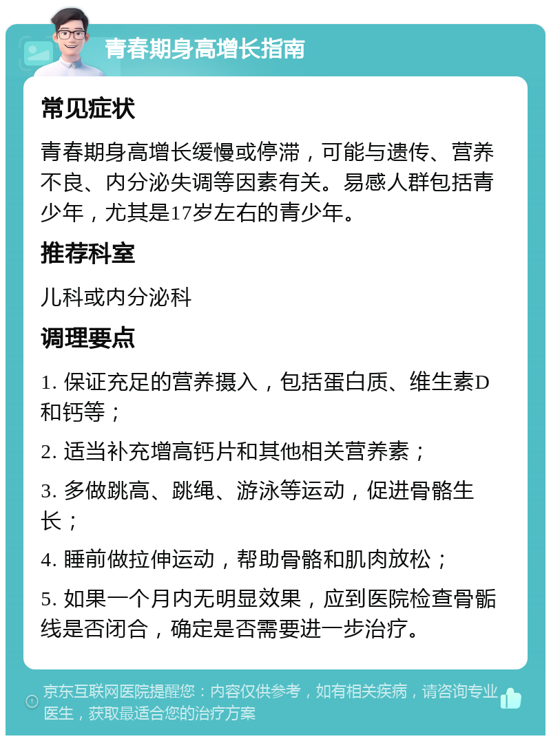 青春期身高增长指南 常见症状 青春期身高增长缓慢或停滞，可能与遗传、营养不良、内分泌失调等因素有关。易感人群包括青少年，尤其是17岁左右的青少年。 推荐科室 儿科或内分泌科 调理要点 1. 保证充足的营养摄入，包括蛋白质、维生素D和钙等； 2. 适当补充增高钙片和其他相关营养素； 3. 多做跳高、跳绳、游泳等运动，促进骨骼生长； 4. 睡前做拉伸运动，帮助骨骼和肌肉放松； 5. 如果一个月内无明显效果，应到医院检查骨骺线是否闭合，确定是否需要进一步治疗。