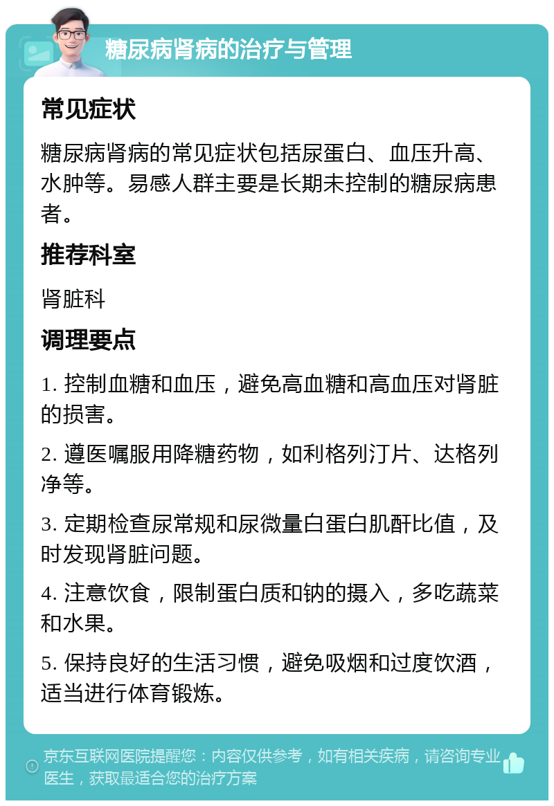 糖尿病肾病的治疗与管理 常见症状 糖尿病肾病的常见症状包括尿蛋白、血压升高、水肿等。易感人群主要是长期未控制的糖尿病患者。 推荐科室 肾脏科 调理要点 1. 控制血糖和血压，避免高血糖和高血压对肾脏的损害。 2. 遵医嘱服用降糖药物，如利格列汀片、达格列净等。 3. 定期检查尿常规和尿微量白蛋白肌酐比值，及时发现肾脏问题。 4. 注意饮食，限制蛋白质和钠的摄入，多吃蔬菜和水果。 5. 保持良好的生活习惯，避免吸烟和过度饮酒，适当进行体育锻炼。