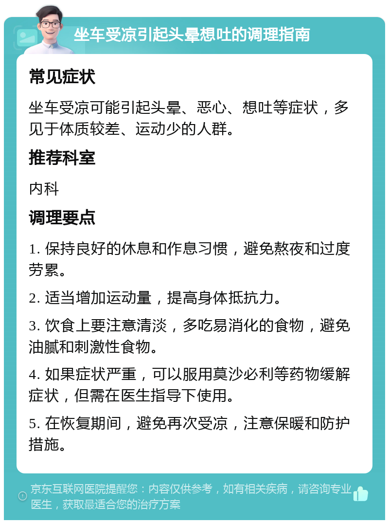 坐车受凉引起头晕想吐的调理指南 常见症状 坐车受凉可能引起头晕、恶心、想吐等症状，多见于体质较差、运动少的人群。 推荐科室 内科 调理要点 1. 保持良好的休息和作息习惯，避免熬夜和过度劳累。 2. 适当增加运动量，提高身体抵抗力。 3. 饮食上要注意清淡，多吃易消化的食物，避免油腻和刺激性食物。 4. 如果症状严重，可以服用莫沙必利等药物缓解症状，但需在医生指导下使用。 5. 在恢复期间，避免再次受凉，注意保暖和防护措施。