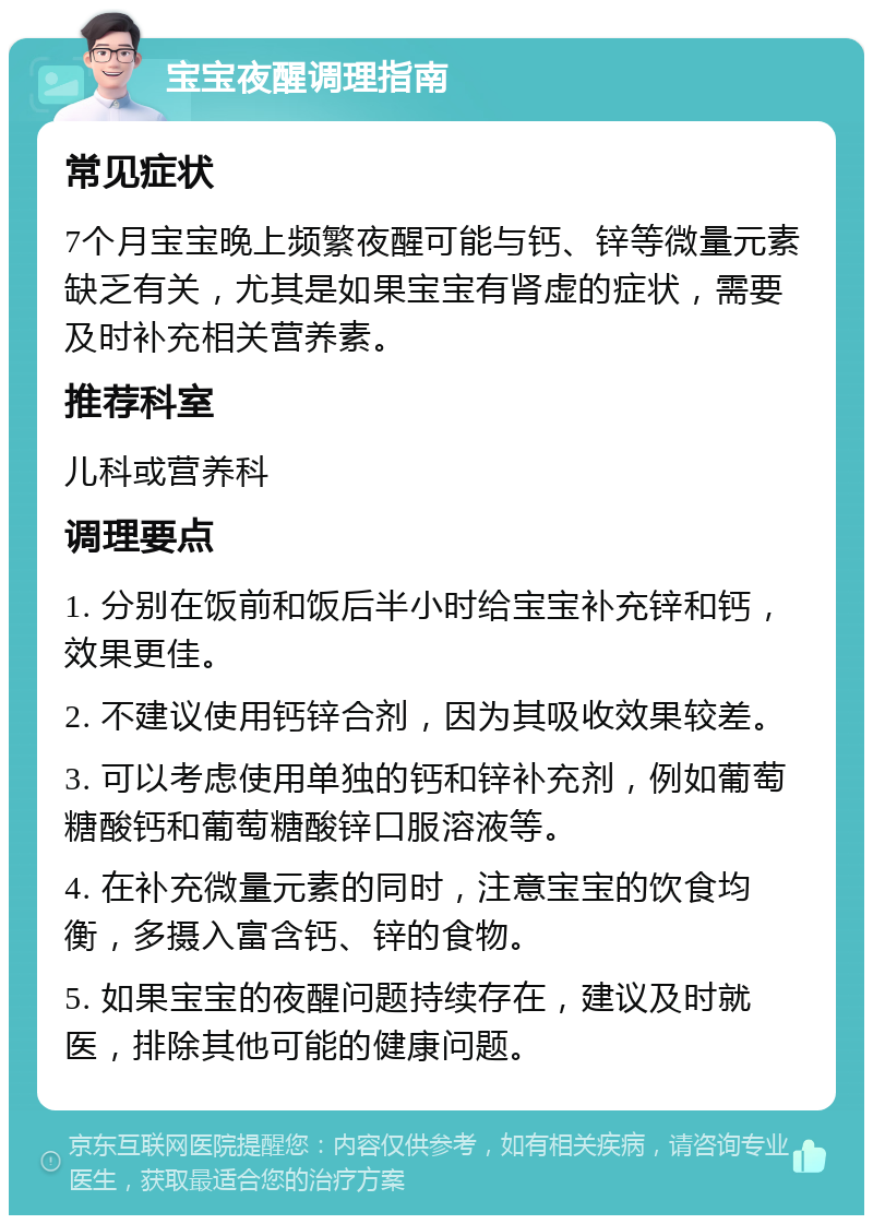 宝宝夜醒调理指南 常见症状 7个月宝宝晚上频繁夜醒可能与钙、锌等微量元素缺乏有关，尤其是如果宝宝有肾虚的症状，需要及时补充相关营养素。 推荐科室 儿科或营养科 调理要点 1. 分别在饭前和饭后半小时给宝宝补充锌和钙，效果更佳。 2. 不建议使用钙锌合剂，因为其吸收效果较差。 3. 可以考虑使用单独的钙和锌补充剂，例如葡萄糖酸钙和葡萄糖酸锌口服溶液等。 4. 在补充微量元素的同时，注意宝宝的饮食均衡，多摄入富含钙、锌的食物。 5. 如果宝宝的夜醒问题持续存在，建议及时就医，排除其他可能的健康问题。