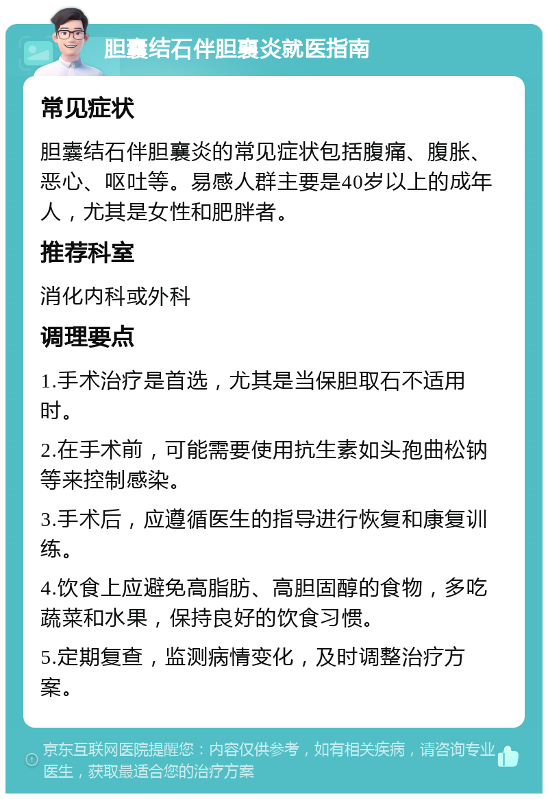 胆囊结石伴胆襄炎就医指南 常见症状 胆囊结石伴胆襄炎的常见症状包括腹痛、腹胀、恶心、呕吐等。易感人群主要是40岁以上的成年人，尤其是女性和肥胖者。 推荐科室 消化内科或外科 调理要点 1.手术治疗是首选，尤其是当保胆取石不适用时。 2.在手术前，可能需要使用抗生素如头孢曲松钠等来控制感染。 3.手术后，应遵循医生的指导进行恢复和康复训练。 4.饮食上应避免高脂肪、高胆固醇的食物，多吃蔬菜和水果，保持良好的饮食习惯。 5.定期复查，监测病情变化，及时调整治疗方案。