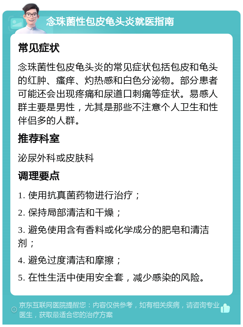 念珠菌性包皮龟头炎就医指南 常见症状 念珠菌性包皮龟头炎的常见症状包括包皮和龟头的红肿、瘙痒、灼热感和白色分泌物。部分患者可能还会出现疼痛和尿道口刺痛等症状。易感人群主要是男性，尤其是那些不注意个人卫生和性伴侣多的人群。 推荐科室 泌尿外科或皮肤科 调理要点 1. 使用抗真菌药物进行治疗； 2. 保持局部清洁和干燥； 3. 避免使用含有香料或化学成分的肥皂和清洁剂； 4. 避免过度清洁和摩擦； 5. 在性生活中使用安全套，减少感染的风险。