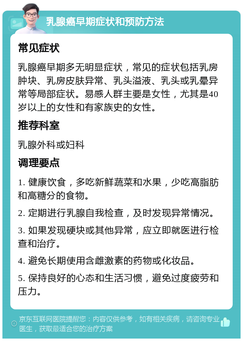 乳腺癌早期症状和预防方法 常见症状 乳腺癌早期多无明显症状，常见的症状包括乳房肿块、乳房皮肤异常、乳头溢液、乳头或乳晕异常等局部症状。易感人群主要是女性，尤其是40岁以上的女性和有家族史的女性。 推荐科室 乳腺外科或妇科 调理要点 1. 健康饮食，多吃新鲜蔬菜和水果，少吃高脂肪和高糖分的食物。 2. 定期进行乳腺自我检查，及时发现异常情况。 3. 如果发现硬块或其他异常，应立即就医进行检查和治疗。 4. 避免长期使用含雌激素的药物或化妆品。 5. 保持良好的心态和生活习惯，避免过度疲劳和压力。