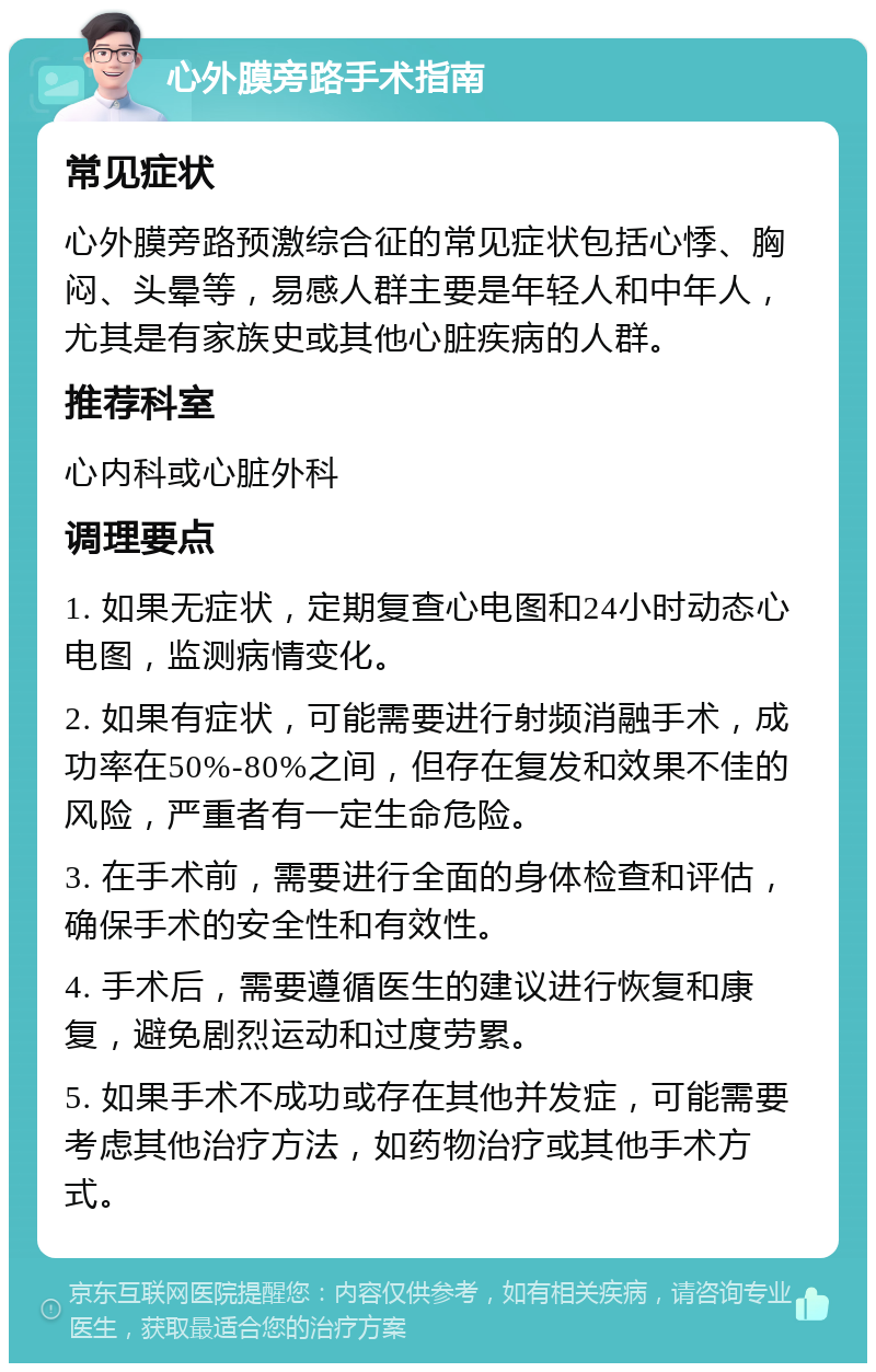 心外膜旁路手术指南 常见症状 心外膜旁路预激综合征的常见症状包括心悸、胸闷、头晕等，易感人群主要是年轻人和中年人，尤其是有家族史或其他心脏疾病的人群。 推荐科室 心内科或心脏外科 调理要点 1. 如果无症状，定期复查心电图和24小时动态心电图，监测病情变化。 2. 如果有症状，可能需要进行射频消融手术，成功率在50%-80%之间，但存在复发和效果不佳的风险，严重者有一定生命危险。 3. 在手术前，需要进行全面的身体检查和评估，确保手术的安全性和有效性。 4. 手术后，需要遵循医生的建议进行恢复和康复，避免剧烈运动和过度劳累。 5. 如果手术不成功或存在其他并发症，可能需要考虑其他治疗方法，如药物治疗或其他手术方式。